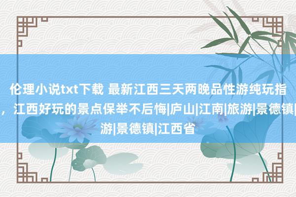 伦理小说txt下载 最新江西三天两晚品性游纯玩指南先容，江西好玩的景点保举不后悔|庐山|江南|旅游|景德镇|江西省