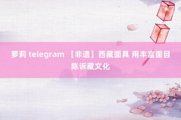 萝莉 telegram 【非遗】西藏面具 用丰富面目陈诉藏文化