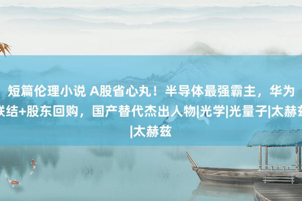 短篇伦理小说 A股省心丸！半导体最强霸主，华为联结+股东回购，国产替代杰出人物|光学|光量子|太赫兹