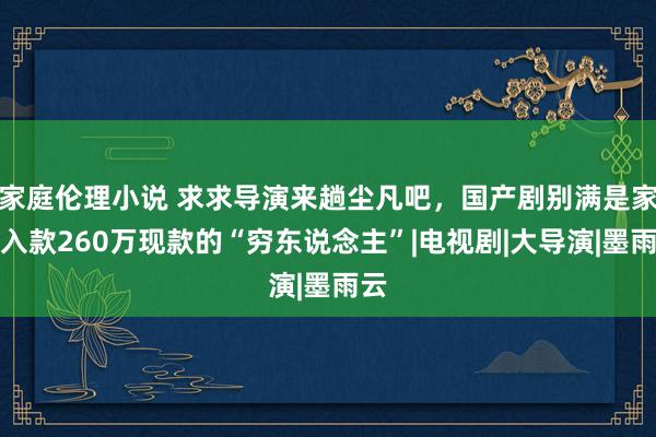 家庭伦理小说 求求导演来趟尘凡吧，国产剧别满是家里入款260万现款的“穷东说念主”|电视剧|大导演|墨雨云