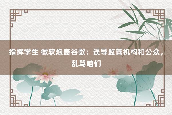 指挥学生 微软炮轰谷歌：误导监管机构和公众，乱骂咱们