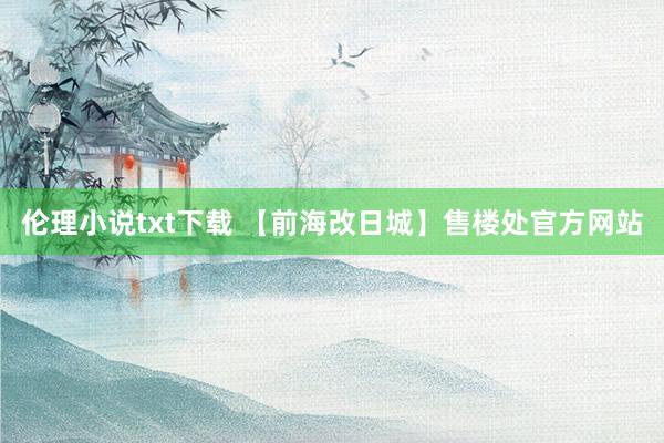 伦理小说txt下载 【前海改日城】售楼处官方网站