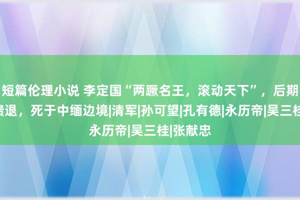 短篇伦理小说 李定国“两蹶名王，滚动天下”，后期却冉冉溃退，死于中缅边境|清军|孙可望|孔有德|永历帝|吴三桂|张献忠