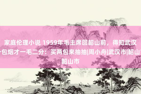 家庭伦理小说 1959年毛主席回韶山前，得知武汉一包烟才一毛二分：买两包来抽抽|周小舟|武汉市|韶山市