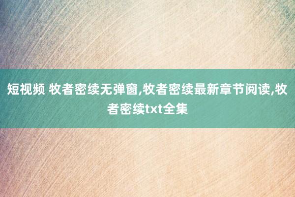 短视频 牧者密续无弹窗，牧者密续最新章节阅读，牧者密续txt全集