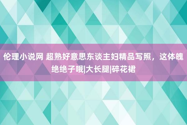 伦理小说网 超熟好意思东谈主妇精品写照，这体魄绝绝子哦|大长腿|碎花裙