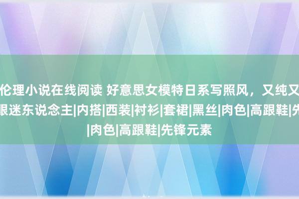 伦理小说在线阅读 好意思女模特日系写照风，又纯又欲，养眼迷东说念主|内搭|西装|衬衫|套裙|黑丝|肉色|高跟鞋|先锋元素