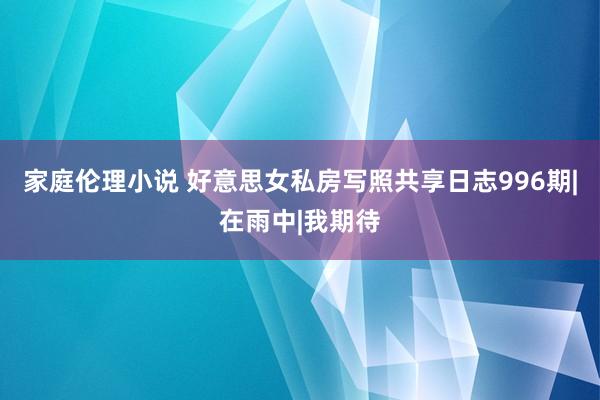 家庭伦理小说 好意思女私房写照共享日志996期|在雨中|我期待