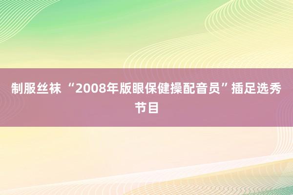 制服丝袜 “2008年版眼保健操配音员”插足选秀节目