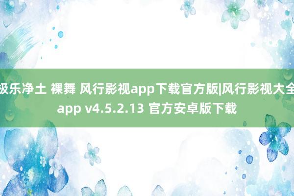 极乐净土 裸舞 风行影视app下载官方版|风行影视大全app v4.5.2.13 官方安卓版下载