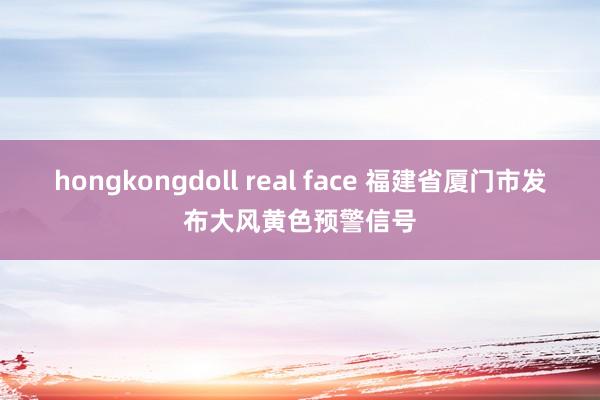 hongkongdoll real face 福建省厦门市发布大风黄色预警信号