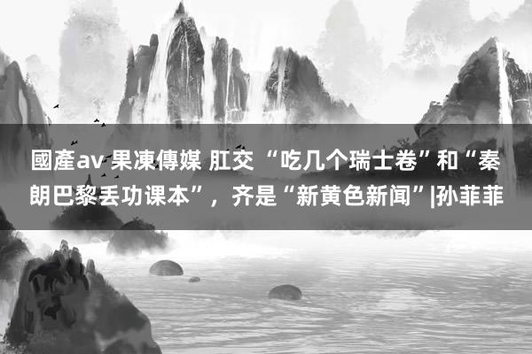 國產av 果凍傳媒 肛交 “吃几个瑞士卷”和“秦朗巴黎丢功课本”，齐是“新黄色新闻”|孙菲菲