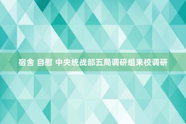 宿舍 自慰 中央统战部五局调研组来校调研