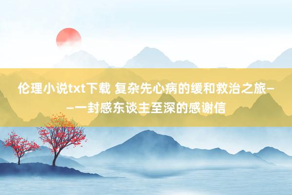 伦理小说txt下载 复杂先心病的缓和救治之旅——一封感东谈主至深的感谢信