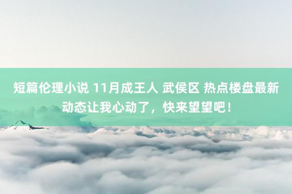 短篇伦理小说 11月成王人 武侯区 热点楼盘最新动态让我心动了，快来望望吧！