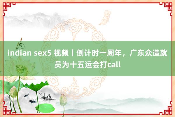 indian sex5 视频丨倒计时一周年，广东众造就员为十五运会打call