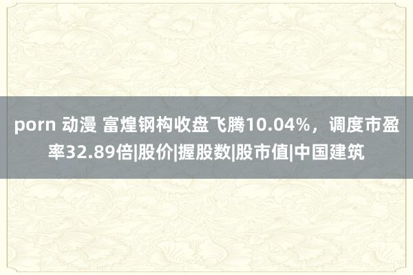 porn 动漫 富煌钢构收盘飞腾10.04%，调度市盈率32.89倍|股价|握股数|股市值|中国建筑