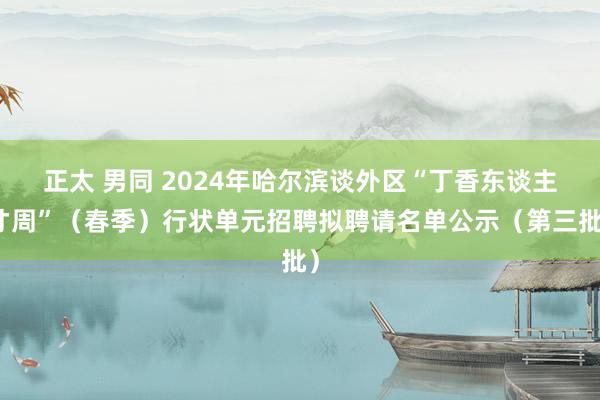 正太 男同 2024年哈尔滨谈外区“丁香东谈主才周”（春季）行状单元招聘拟聘请名单公示（第三批）