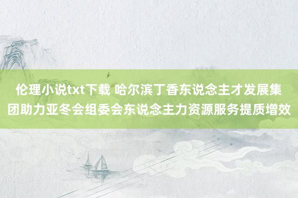 伦理小说txt下载 哈尔滨丁香东说念主才发展集团助力亚冬会组委会东说念主力资源服务提质增效