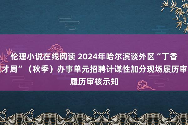 伦理小说在线阅读 2024年哈尔滨谈外区“丁香东谈主才周”（秋季）办事单元招聘计谋性加分现场履历审核示知