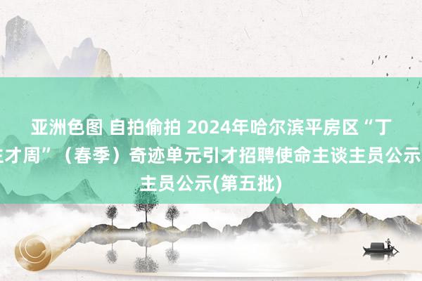 亚洲色图 自拍偷拍 2024年哈尔滨平房区“丁香东谈主才周”（春季）奇迹单元引才招聘使命主谈主员公示(第五批)