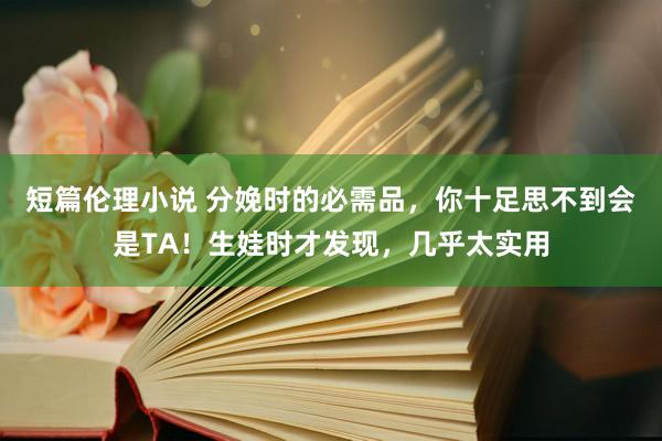 短篇伦理小说 分娩时的必需品，你十足思不到会是TA！生娃时才发现，几乎太实用