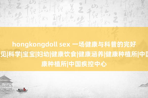 hongkongdoll sex 一场健康与科普的完好意思“豫”见|科学|宝宝|妇幼|健康饮食|健康涵养|健康种植所|中国疾控中心