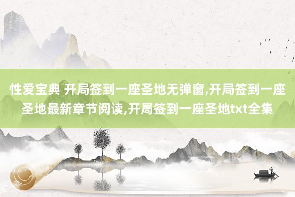 性爱宝典 开局签到一座圣地无弹窗，开局签到一座圣地最新章节阅读，开局签到一座圣地txt全集