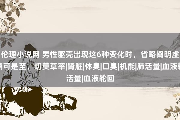 伦理小说网 男性躯壳出现这6种变化时，省略阐明虚弱悄可是至，切莫草率|肾脏|体臭|口臭|机能|肺活量|血液轮回