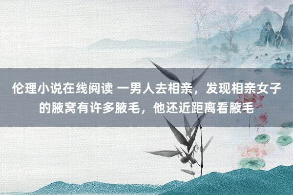 伦理小说在线阅读 一男人去相亲，发现相亲女子的腋窝有许多腋毛，他还近距离看腋毛