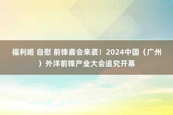 福利姬 自慰 前锋嘉会来袭！2024中国（广州）外洋前锋产业大会追究开幕