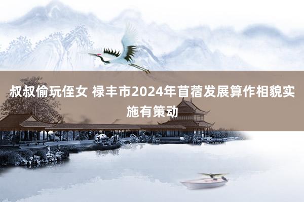 叔叔偷玩侄女 禄丰市2024年苜蓿发展算作相貌实施有策动