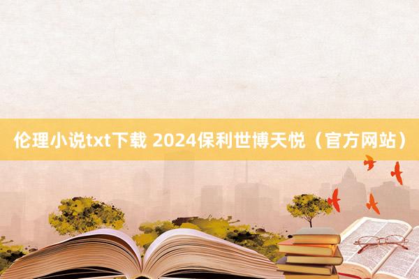 伦理小说txt下载 2024保利世博天悦（官方网站）