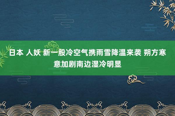 日本 人妖 新一股冷空气携雨雪降温来袭 朔方寒意加剧南边湿冷明显