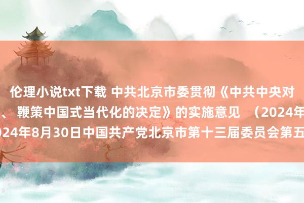 伦理小说txt下载 中共北京市委贯彻《中共中央对于进一步全面深化改革、 鞭策中国式当代化的决定》的实施意见  （2024年8月30日中国共产党北京市第十三届委员会第五次全体会议通过）