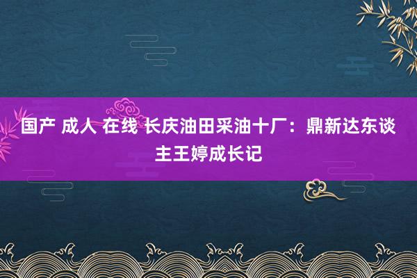 国产 成人 在线 长庆油田采油十厂：鼎新达东谈主王婷成长记