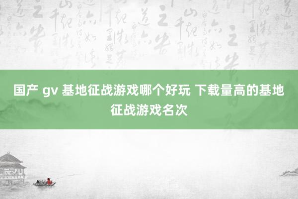 国产 gv 基地征战游戏哪个好玩 下载量高的基地征战游戏名次