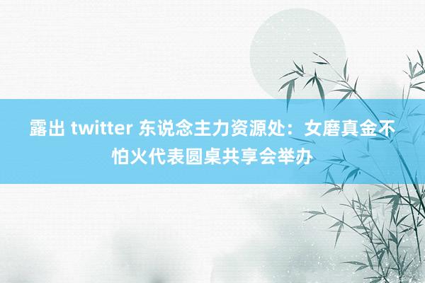 露出 twitter 东说念主力资源处：女磨真金不怕火代表圆桌共享会举办