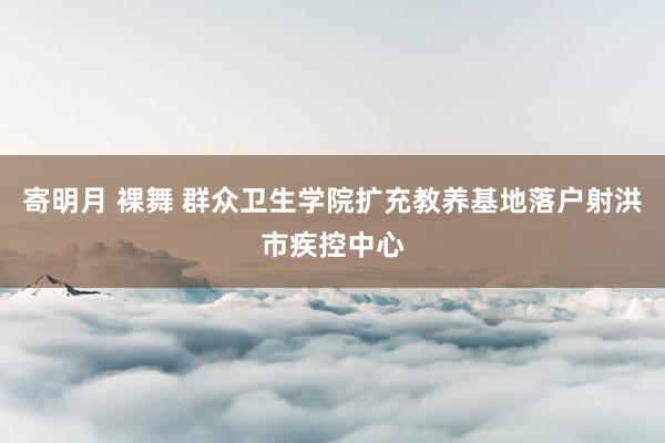 寄明月 裸舞 群众卫生学院扩充教养基地落户射洪市疾控中心