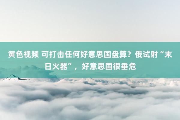 黄色视频 可打击任何好意思国盘算？俄试射“末日火器”，好意思国很垂危