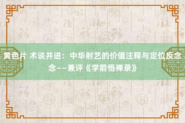 黄色片 术谈并进：中华射艺的价值注释与定位反念念——兼评《学箭悟禅录》