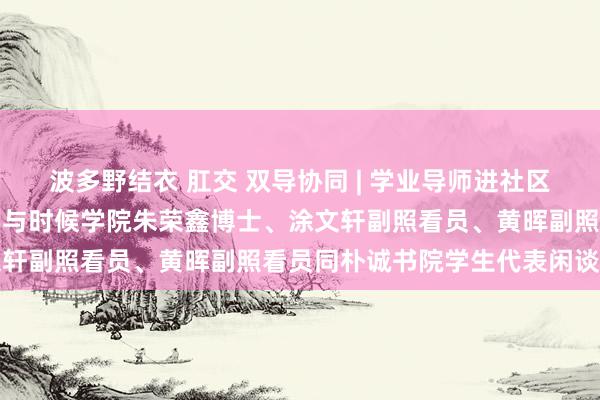 波多野结衣 肛交 双导协同 | 学业导师进社区（第8期）——计较机科学与时候学院朱荣鑫博士、涂文轩副照看员、黄晖副照看员同朴诚书院学生代表闲谈相易